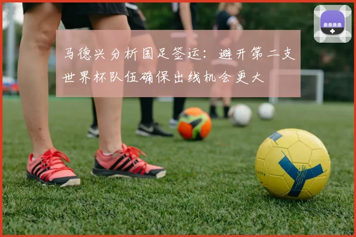 马德兴分析国足签运：避开第二支世界杯队伍确保出线机会更大