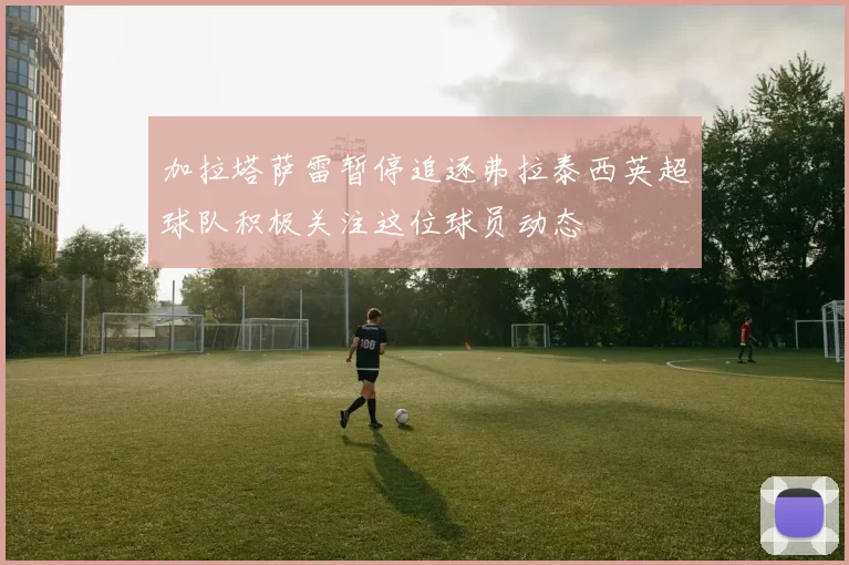 加拉塔萨雷暂停追逐弗拉泰西英超球队积极关注这位球员动态