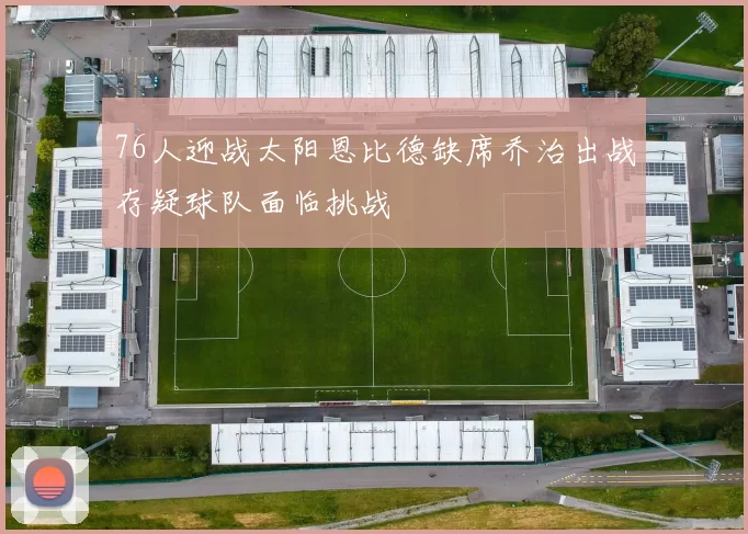 76人迎战太阳恩比德缺席乔治出战存疑球队面临挑战