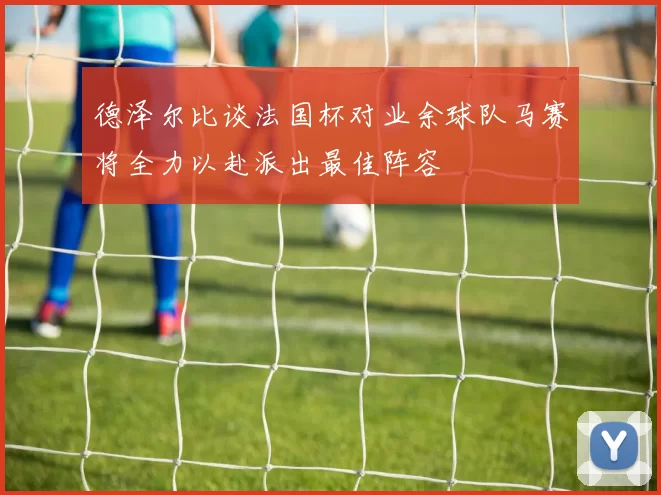 德泽尔比谈法国杯对业余球队马赛将全力以赴派出最佳阵容
