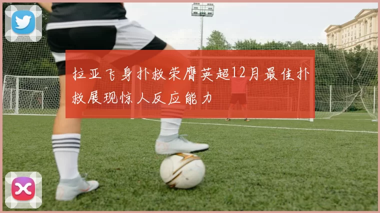 拉亚飞身扑救荣膺英超12月最佳扑救展现惊人反应能力