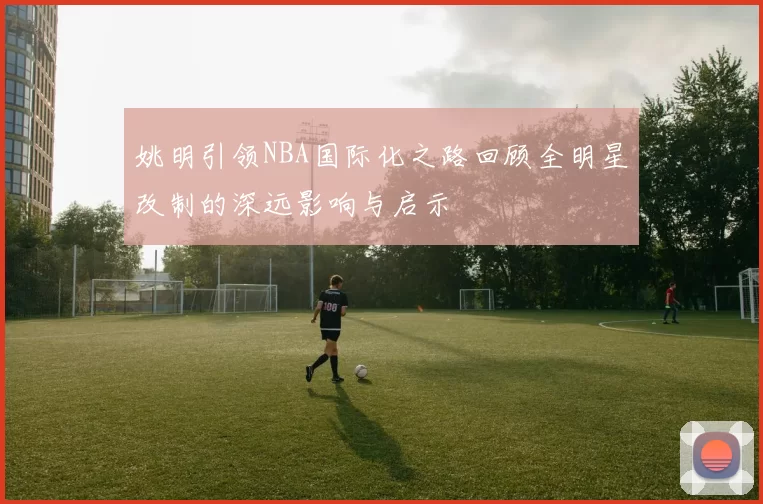 姚明引领NBA国际化之路回顾全明星改制的深远影响与启示
