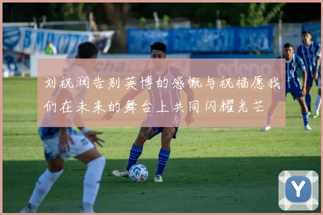 刘祝润告别英博的感慨与祝福愿我们在未来的舞台上共同闪耀光芒