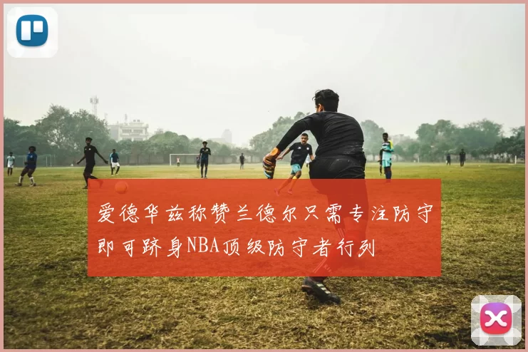 爱德华兹称赞兰德尔只需专注防守即可跻身NBA顶级防守者行列
